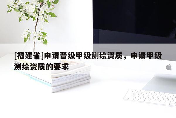 [福建省]申請(qǐng)晉級(jí)甲級(jí)測(cè)繪資質(zhì)，申請(qǐng)甲級(jí)測(cè)繪資質(zhì)的要求