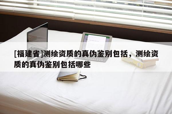 [福建省]測繪資質(zhì)的真?zhèn)舞b別包括，測繪資質(zhì)的真?zhèn)舞b別包括哪些