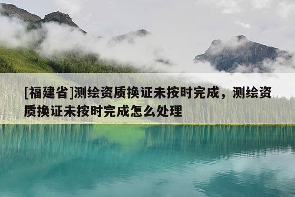 [福建省]測繪資質(zhì)換證未按時完成，測繪資質(zhì)換證未按時完成怎么處理