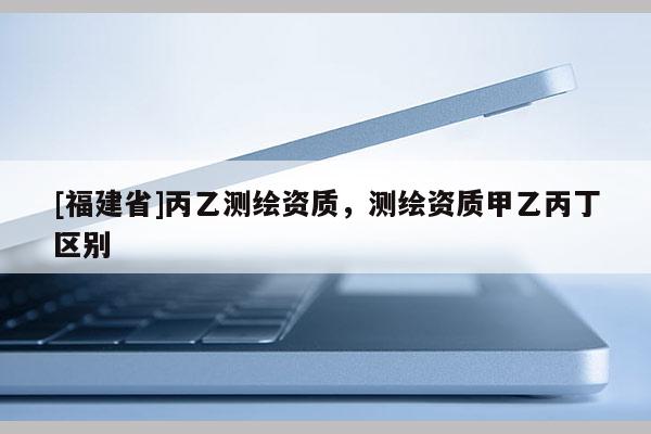 [福建省]丙乙測繪資質(zhì)，測繪資質(zhì)甲乙丙丁區(qū)別