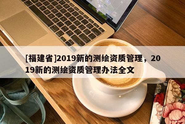 [福建省]2019新的測(cè)繪資質(zhì)管理，2019新的測(cè)繪資質(zhì)管理辦法全文