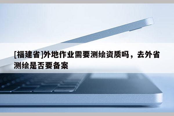 [福建省]外地作業(yè)需要測繪資質(zhì)嗎，去外省測繪是否要備案