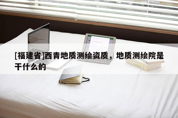 [福建省]西青地質(zhì)測(cè)繪資質(zhì)，地質(zhì)測(cè)繪院是干什么的