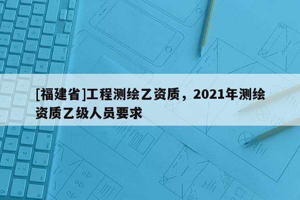 [福建省]工程測繪乙資質(zhì)，2021年測繪資質(zhì)乙級人員要求