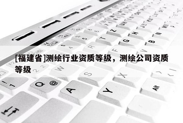[福建省]測繪行業(yè)資質(zhì)等級，測繪公司資質(zhì)等級