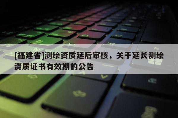 [福建省]測(cè)繪資質(zhì)延后審核，關(guān)于延長(zhǎng)測(cè)繪資質(zhì)證書有效期的公告
