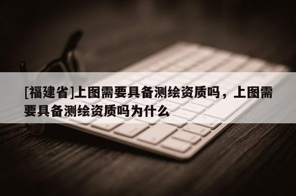 [福建省]上圖需要具備測(cè)繪資質(zhì)嗎，上圖需要具備測(cè)繪資質(zhì)嗎為什么
