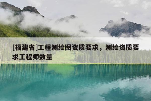 [福建省]工程測(cè)繪圖資質(zhì)要求，測(cè)繪資質(zhì)要求工程師數(shù)量