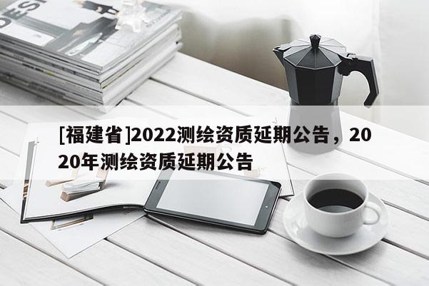 [福建省]2022測繪資質(zhì)延期公告，2020年測繪資質(zhì)延期公告