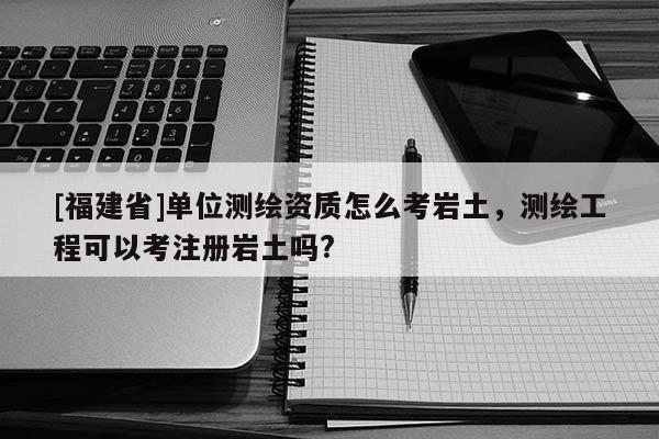 [福建省]單位測(cè)繪資質(zhì)怎么考巖土，測(cè)繪工程可以考注冊(cè)巖土嗎?
