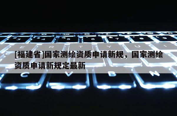 [福建省]國家測繪資質(zhì)申請新規(guī)，國家測繪資質(zhì)申請新規(guī)定最新