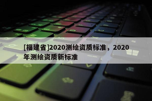 [福建省]2020測(cè)繪資質(zhì)標(biāo)準(zhǔn)，2020年測(cè)繪資質(zhì)新標(biāo)準(zhǔn)