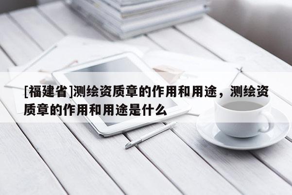 [福建省]測(cè)繪資質(zhì)章的作用和用途，測(cè)繪資質(zhì)章的作用和用途是什么