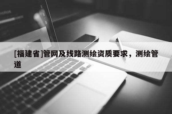 [福建省]管網(wǎng)及線路測(cè)繪資質(zhì)要求，測(cè)繪管道