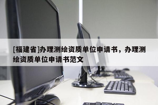 [福建省]辦理測繪資質(zhì)單位申請書，辦理測繪資質(zhì)單位申請書范文