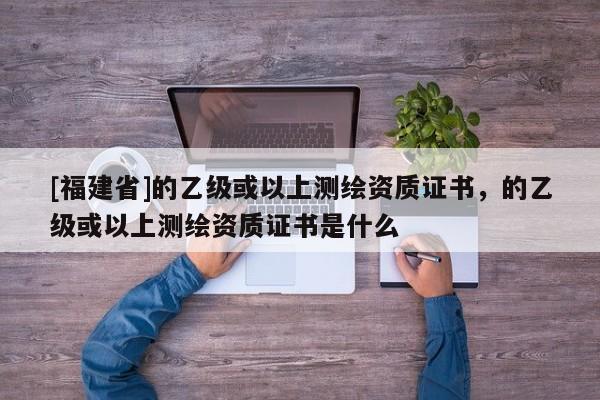 [福建省]的乙級(jí)或以上測(cè)繪資質(zhì)證書(shū)，的乙級(jí)或以上測(cè)繪資質(zhì)證書(shū)是什么