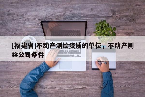 [福建省]不動(dòng)產(chǎn)測(cè)繪資質(zhì)的單位，不動(dòng)產(chǎn)測(cè)繪公司條件
