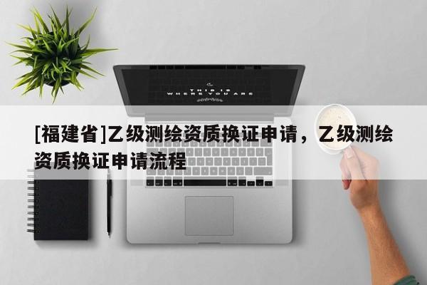 [福建省]乙級測繪資質(zhì)換證申請，乙級測繪資質(zhì)換證申請流程
