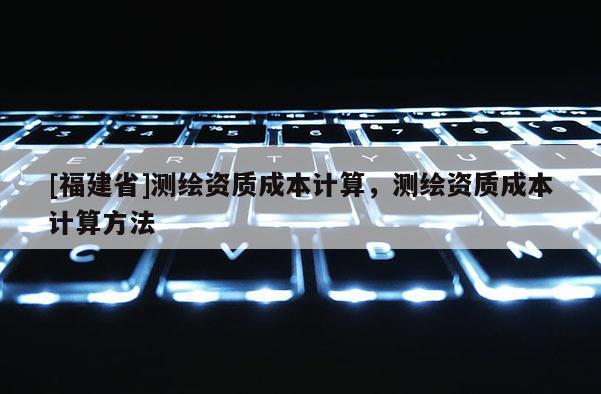 [福建省]測繪資質(zhì)成本計(jì)算，測繪資質(zhì)成本計(jì)算方法