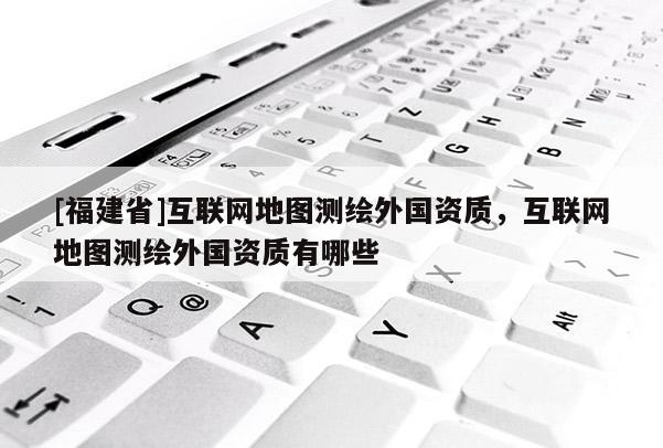 [福建省]互聯(lián)網(wǎng)地圖測繪外國資質(zhì)，互聯(lián)網(wǎng)地圖測繪外國資質(zhì)有哪些