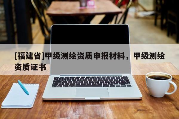 [福建省]甲級(jí)測(cè)繪資質(zhì)申報(bào)材料，甲級(jí)測(cè)繪資質(zhì)證書(shū)