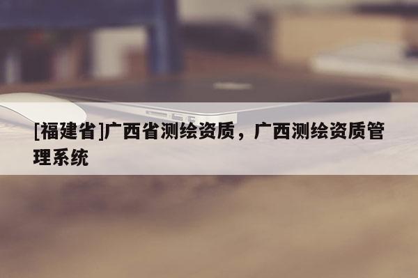 [福建省]廣西省測(cè)繪資質(zhì)，廣西測(cè)繪資質(zhì)管理系統(tǒng)