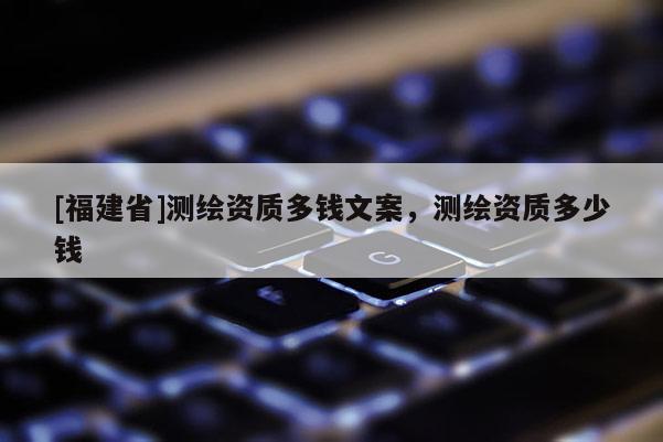 [福建省]測繪資質(zhì)多錢文案，測繪資質(zhì)多少錢