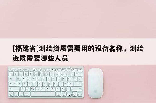 [福建省]測(cè)繪資質(zhì)需要用的設(shè)備名稱(chēng)，測(cè)繪資質(zhì)需要哪些人員
