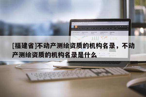 [福建省]不動(dòng)產(chǎn)測(cè)繪資質(zhì)的機(jī)構(gòu)名錄，不動(dòng)產(chǎn)測(cè)繪資質(zhì)的機(jī)構(gòu)名錄是什么