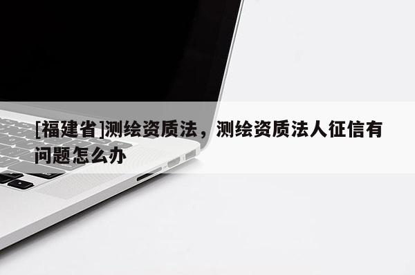 [福建省]測繪資質(zhì)法，測繪資質(zhì)法人征信有問題怎么辦