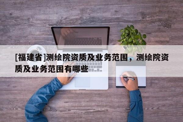 [福建省]測繪院資質(zhì)及業(yè)務(wù)范圍，測繪院資質(zhì)及業(yè)務(wù)范圍有哪些