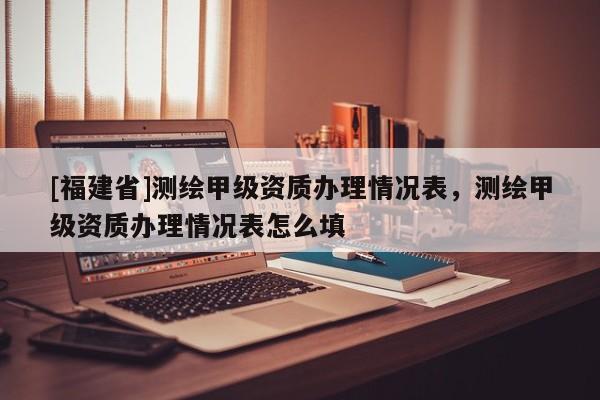 [福建省]測(cè)繪甲級(jí)資質(zhì)辦理情況表，測(cè)繪甲級(jí)資質(zhì)辦理情況表怎么填