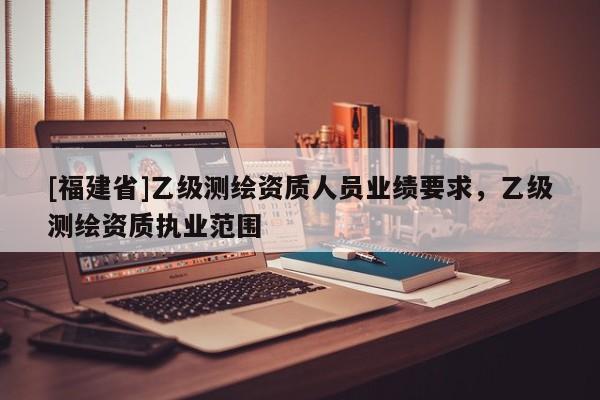 [福建省]乙級(jí)測繪資質(zhì)人員業(yè)績要求，乙級(jí)測繪資質(zhì)執(zhí)業(yè)范圍