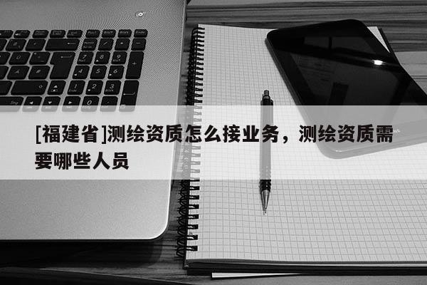 [福建省]測(cè)繪資質(zhì)怎么接業(yè)務(wù)，測(cè)繪資質(zhì)需要哪些人員