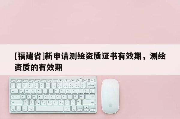 [福建省]新申請(qǐng)測(cè)繪資質(zhì)證書(shū)有效期，測(cè)繪資質(zhì)的有效期