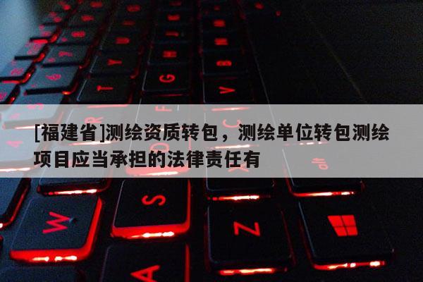 [福建省]測繪資質(zhì)轉(zhuǎn)包，測繪單位轉(zhuǎn)包測繪項目應當承擔的法律責任有