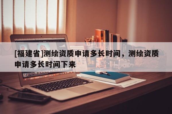 [福建省]測(cè)繪資質(zhì)申請(qǐng)多長(zhǎng)時(shí)間，測(cè)繪資質(zhì)申請(qǐng)多長(zhǎng)時(shí)間下來(lái)
