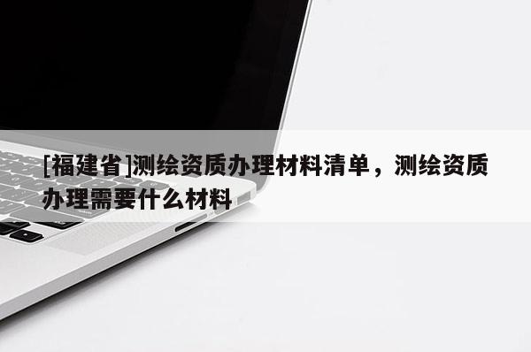 [福建省]測繪資質辦理材料清單，測繪資質辦理需要什么材料