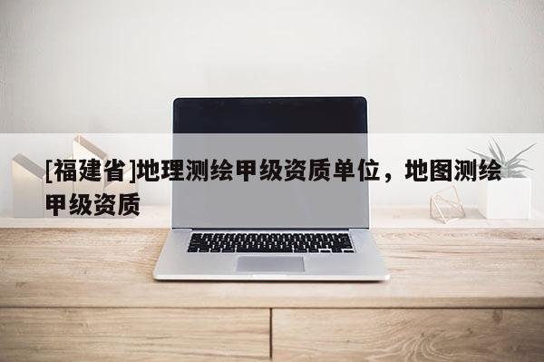 [福建省]地理測(cè)繪甲級(jí)資質(zhì)單位，地圖測(cè)繪甲級(jí)資質(zhì)