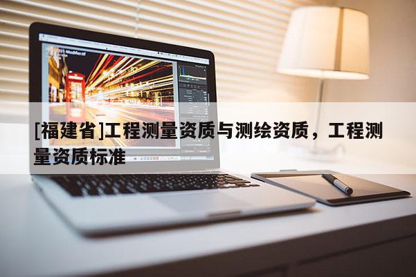 [福建省]工程測量資質與測繪資質，工程測量資質標準
