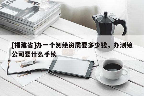 [福建省]辦一個(gè)測(cè)繪資質(zhì)要多少錢，辦測(cè)繪公司要什么手續(xù)