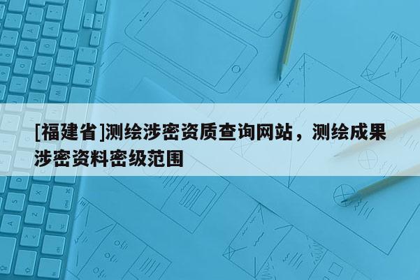 [福建省]測繪涉密資質(zhì)查詢網(wǎng)站，測繪成果涉密資料密級范圍