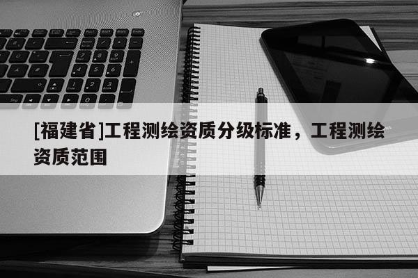 [福建省]工程測繪資質(zhì)分級標(biāo)準(zhǔn)，工程測繪資質(zhì)范圍