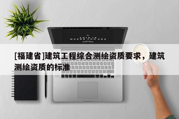 [福建省]建筑工程綜合測繪資質(zhì)要求，建筑測繪資質(zhì)的標準