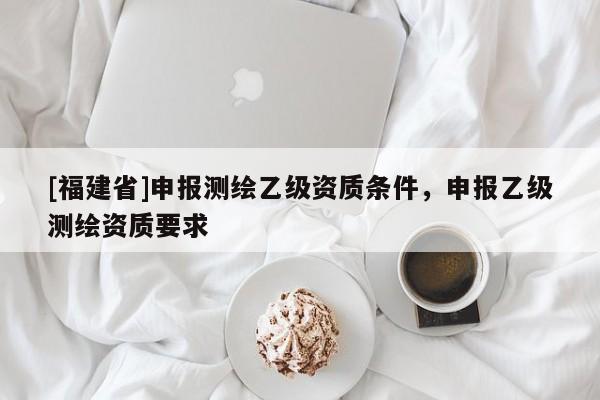 [福建省]申報測繪乙級資質(zhì)條件，申報乙級測繪資質(zhì)要求