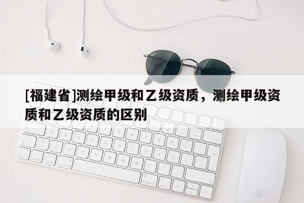 [福建省]測繪甲級和乙級資質(zhì)，測繪甲級資質(zhì)和乙級資質(zhì)的區(qū)別