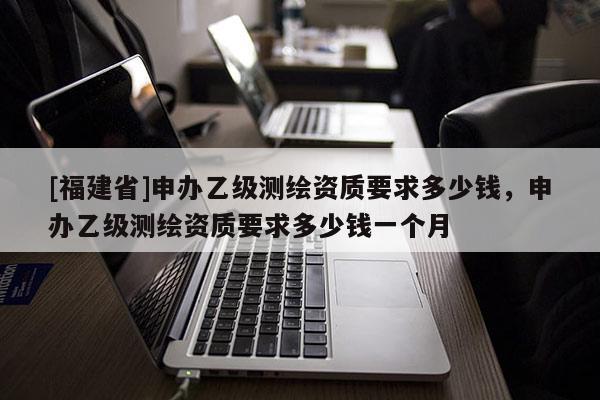 [福建省]申辦乙級(jí)測(cè)繪資質(zhì)要求多少錢，申辦乙級(jí)測(cè)繪資質(zhì)要求多少錢一個(gè)月