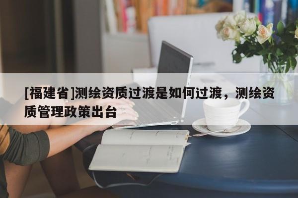 [福建省]測繪資質過渡是如何過渡，測繪資質管理政策出臺