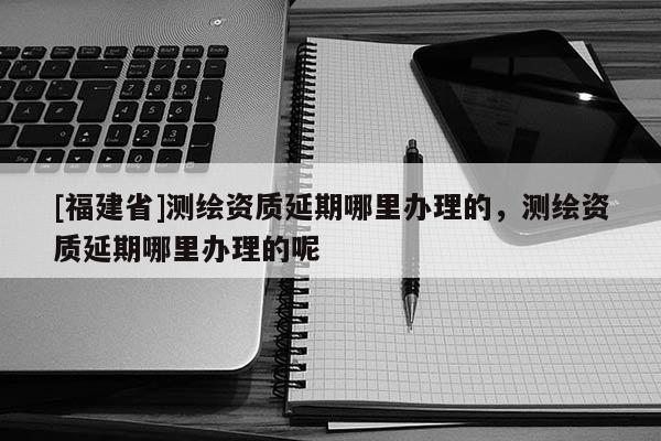 [福建省]測(cè)繪資質(zhì)延期哪里辦理的，測(cè)繪資質(zhì)延期哪里辦理的呢