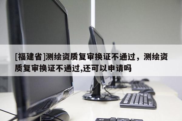 [福建省]測繪資質(zhì)復審換證不通過，測繪資質(zhì)復審換證不通過,還可以申請嗎